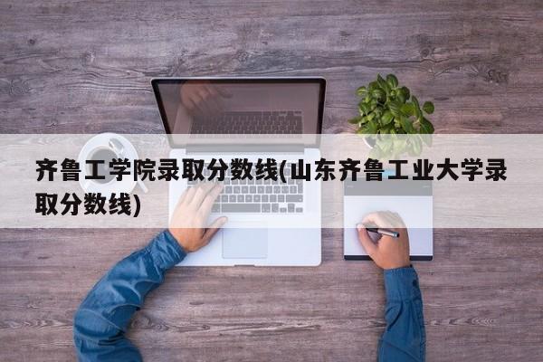 齐鲁工学院录取分数线(山东齐鲁工业大学录取分数线)