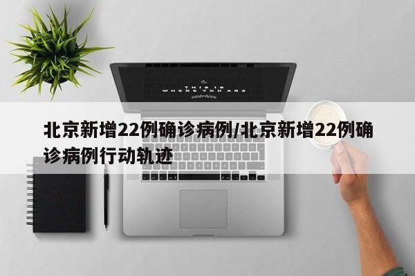北京新增22例确诊病例/北京新增22例确诊病例行动轨迹