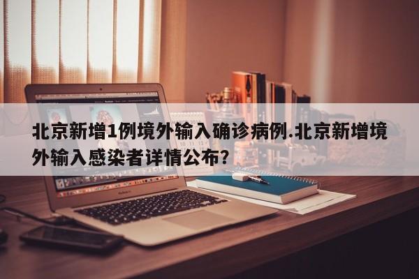 北京新增1例境外输入确诊病例.北京新增境外输入感染者详情公布?