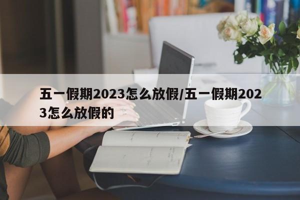 五一假期2023怎么放假/五一假期2023怎么放假的