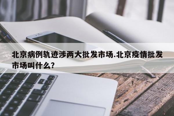 北京病例轨迹涉两大批发市场.北京疫情批发市场叫什么?