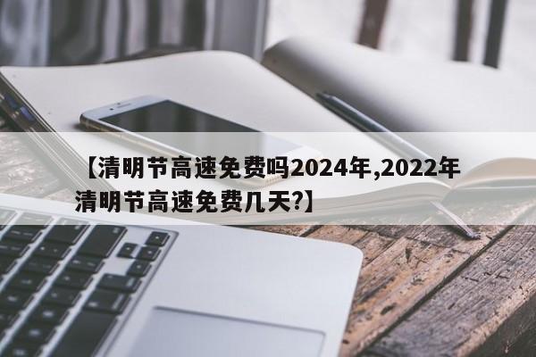 【清明节高速免费吗2024年,2022年清明节高速免费几天?】