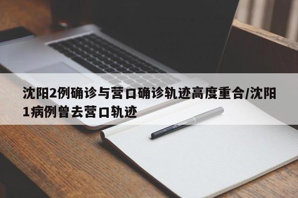 沈阳2例确诊与营口确诊轨迹高度重合/沈阳1病例曾去营口轨迹