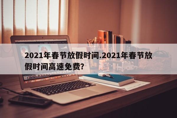 2021年春节放假时间.2021年春节放假时间高速免费?