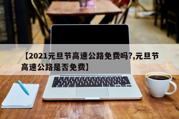 【2021元旦节高速公路免费吗?,元旦节高速公路是否免费】