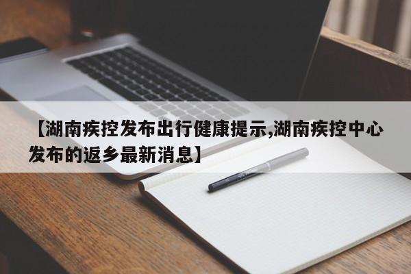 【湖南疾控发布出行健康提示,湖南疾控中心发布的返乡最新消息】