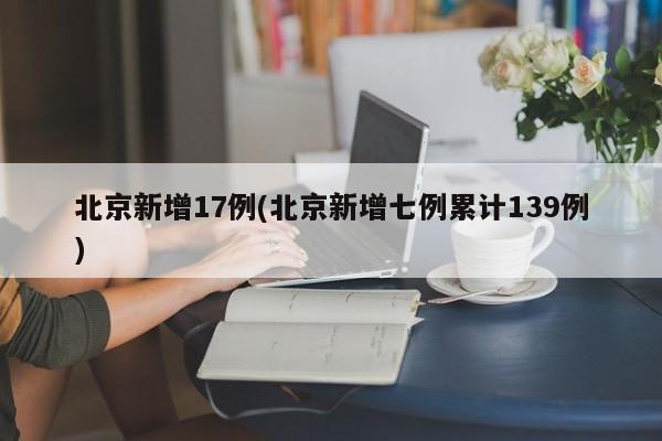 北京新增17例(北京新增七例累计139例)