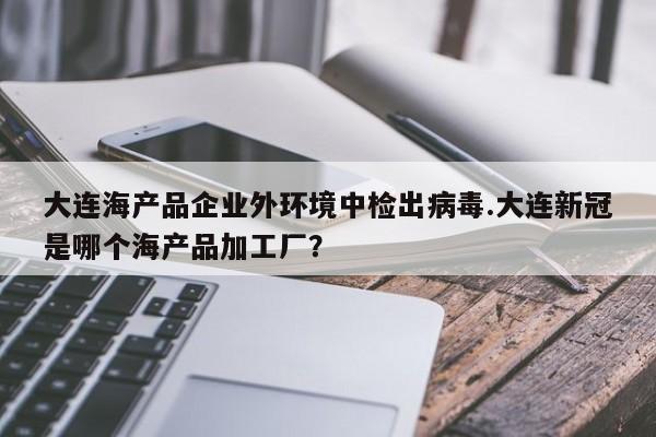 大连海产品企业外环境中检出病毒.大连新冠是哪个海产品加工厂?