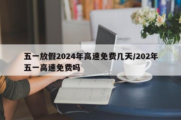 五一放假2024年高速免费几天/202年五一高速免费吗