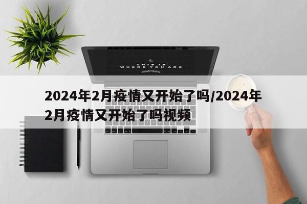 2024年2月疫情又开始了吗/2024年2月疫情又开始了吗视频