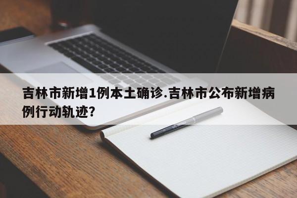 吉林市新增1例本土确诊.吉林市公布新增病例行动轨迹?