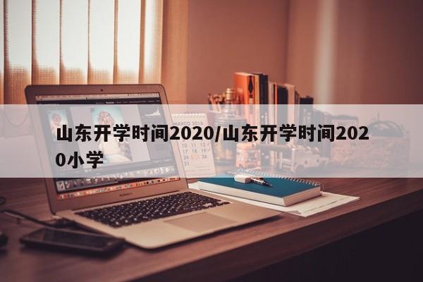 山东开学时间2020/山东开学时间2020小学