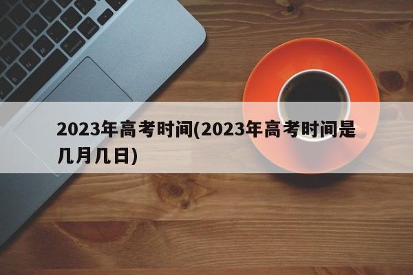 2023年高考时间(2023年高考时间是几月几日)
